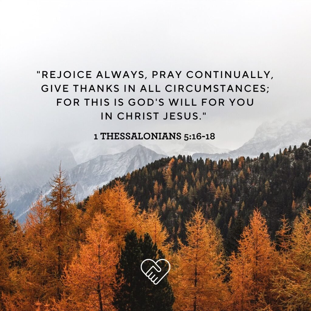 “Rejoice always, pray continually, give thanks in all circumstances; for this is God’s will for you in Christ Jesus.” -1 Thessalonians 5:16-18 (NIV)